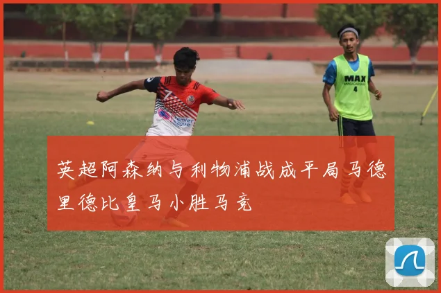 英超阿森纳与利物浦战成平局马德里德比皇马小胜马竞