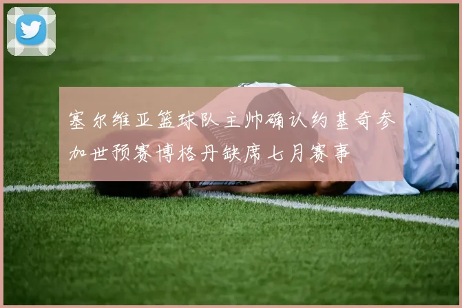 塞尔维亚篮球队主帅确认约基奇参加世预赛博格丹缺席七月赛事