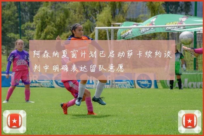 阿森纳夏窗计划已启动萨卡续约谈判中明确表达留队意愿
