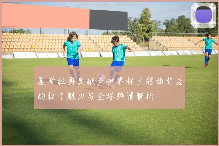 夏奇拉再度献声世界杯主题曲背后的拉丁魅力与全球热情解析
