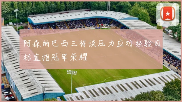 阿森纳巴西三将谈压力应对经验目标直指冠军荣耀