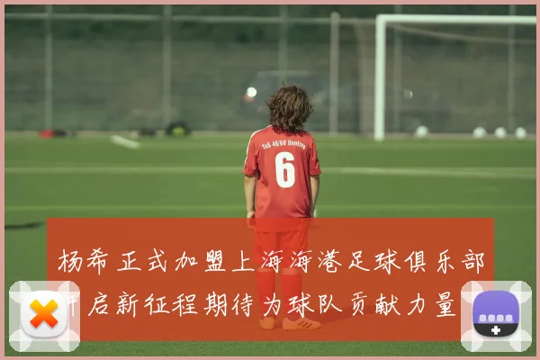 杨希正式加盟上海海港足球俱乐部开启新征程期待为球队贡献力量