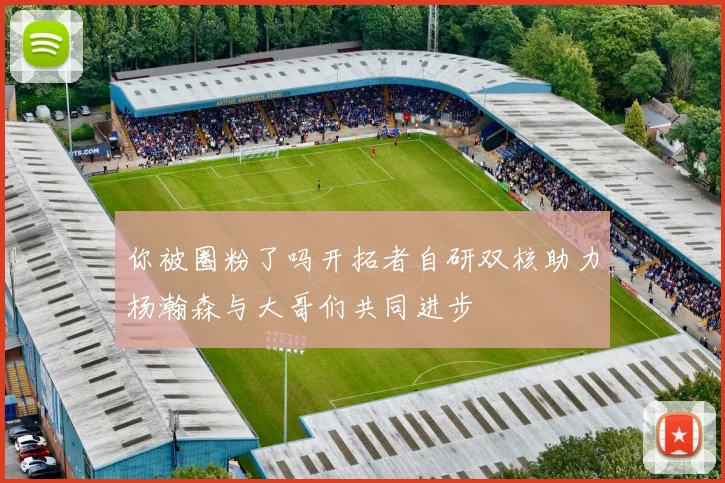 你被圈粉了吗开拓者自研双核助力杨瀚森与大哥们共同进步