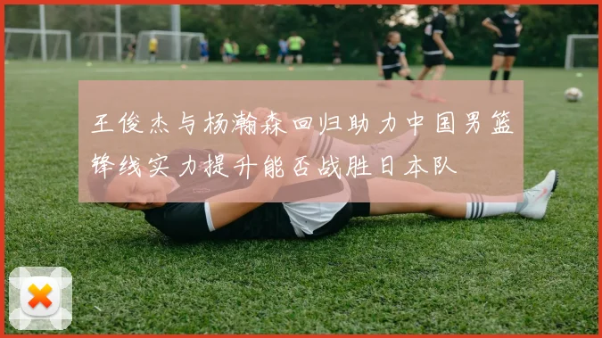 王俊杰与杨瀚森回归助力中国男篮锋线实力提升能否战胜日本队