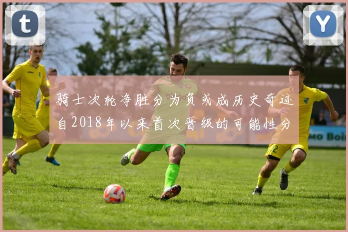骑士次轮净胜分为负或成历史奇迹自2018年以来首次晋级的可能性分析