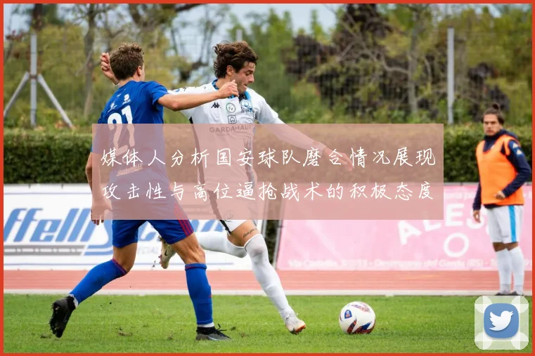 媒体人分析国安球队磨合情况展现攻击性与高位逼抢战术的积极态度