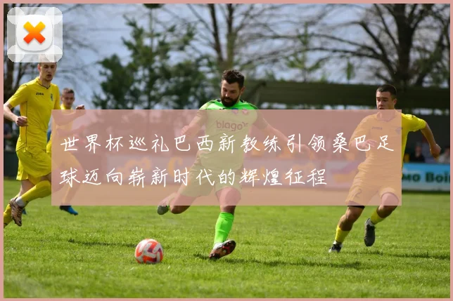 世界杯巡礼巴西新教练引领桑巴足球迈向崭新时代的辉煌征程