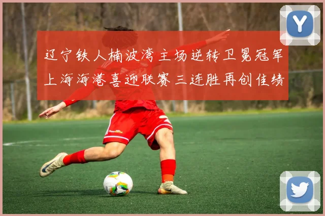 辽宁铁人楠波湾主场逆转卫冕冠军上海海港喜迎联赛三连胜再创佳绩
