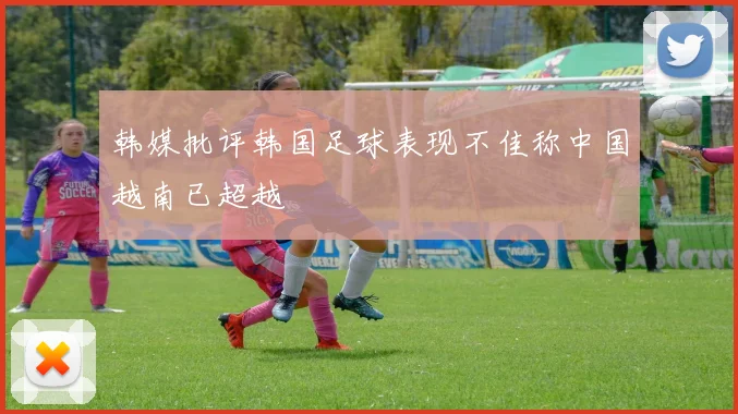 韩媒批评韩国足球表现不佳称中国越南已超越